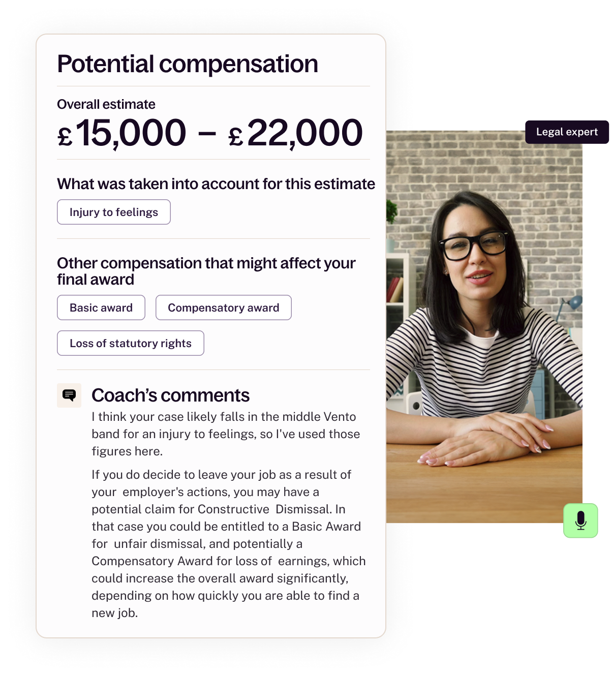 This is a two part image that shows on the left an excerpt from an assessment report - it shows that the overall estimate for potential compensation ranging from £15,000 - £22,000 and highlights that this is an estimate using Injury to Feelings. The report also shows relevant other factors like the Basic Award, Compensatory Award and Loss of Statuory Rights that could factor into an amount, then shows a "coach's comments" section that explains the reasoning behind the amount. The other half of the image to the right is a vertical picture of a Valla legal expert looking to camera, like on a video call. She's wearing dark glasses, has dark hair and a stripey top, and looks like she's mid-explanation. There's a small microphone icon on the bottom right of her picture to show that the service includes a legal expert call, where they will speak to you and explain what they think. 